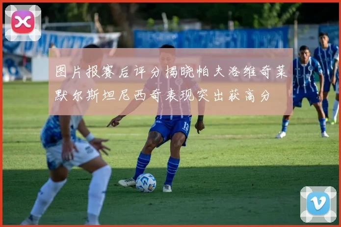 图片报赛后评分揭晓帕夫洛维奇莱默尔斯坦尼西奇表现突出获高分