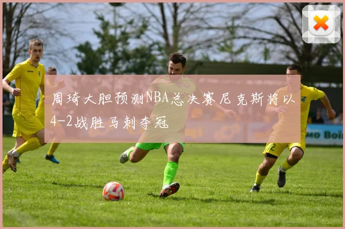 周琦大胆预测NBA总决赛尼克斯将以4-2战胜马刺夺冠