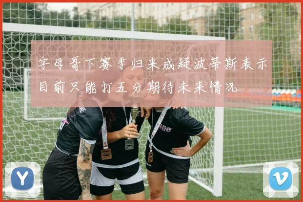 字母哥下赛季归来成疑波蒂斯表示目前只能打五分期待未来情况