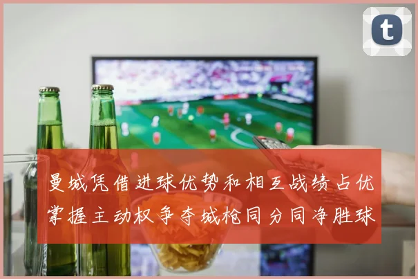 曼城凭借进球优势和相互战绩占优掌握主动权争夺城枪同分同净胜球局势