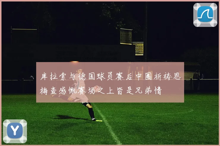 库拉索与德国球员赛后中圈祈祷恩梅查感慨赛场之上皆是兄弟情