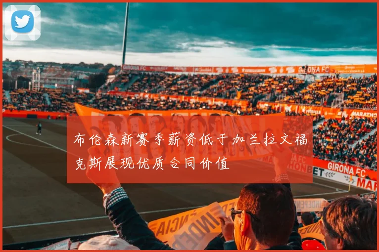 布伦森新赛季薪资低于加兰拉文福克斯展现优质合同价值