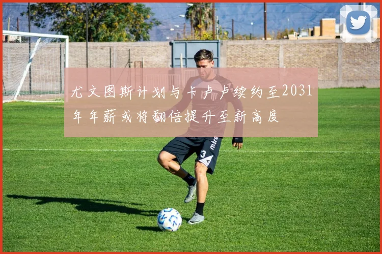 尤文图斯计划与卡卢卢续约至2031年年薪或将翻倍提升至新高度