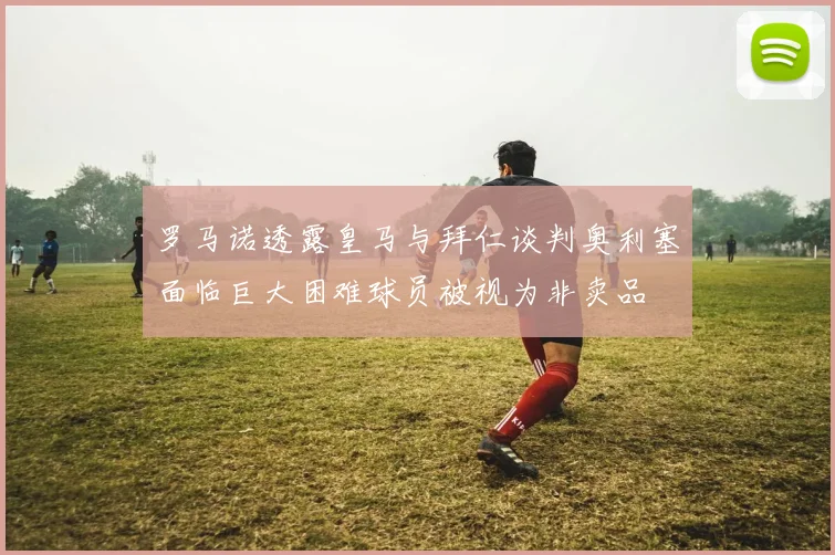罗马诺透露皇马与拜仁谈判奥利塞面临巨大困难球员被视为非卖品
