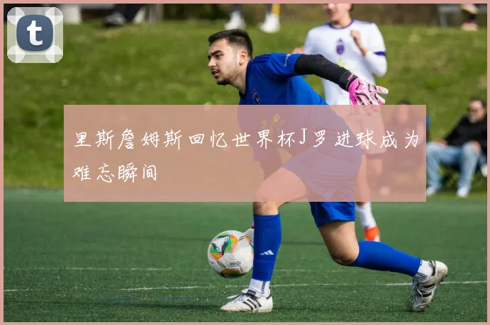 里斯詹姆斯回忆世界杯J罗进球成为难忘瞬间