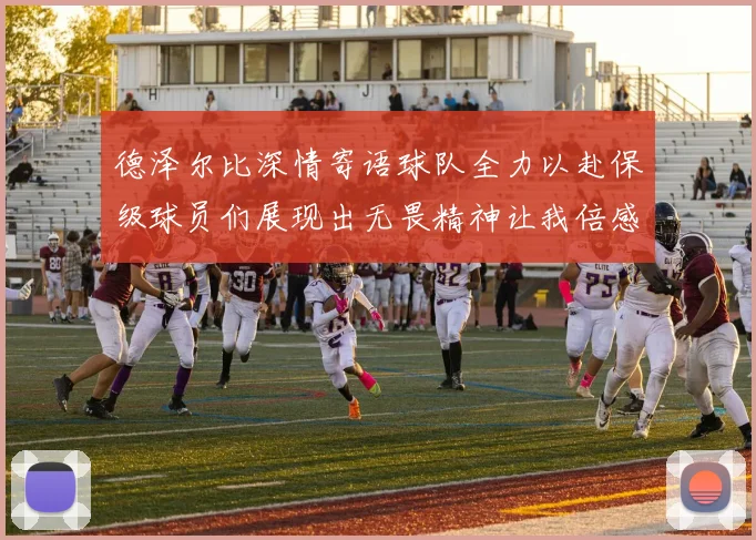 德泽尔比深情寄语球队全力以赴保级球员们展现出无畏精神让我倍感自豪