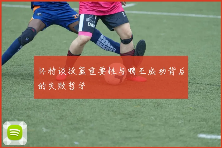 怀特谈投篮重要性与鸭王成功背后的失败哲学