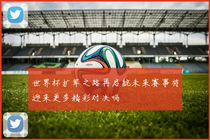 世界杯扩军之路再启航未来赛事将迎来更多精彩对决吗