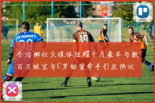 乔治娜社交媒体炫耀千万豪车与数百万珠宝与C罗甜蜜牵手引发热议