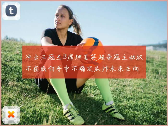 冲击三冠王B席坦言英超争冠主动权不在我们手中不确定瓜帅未来去向