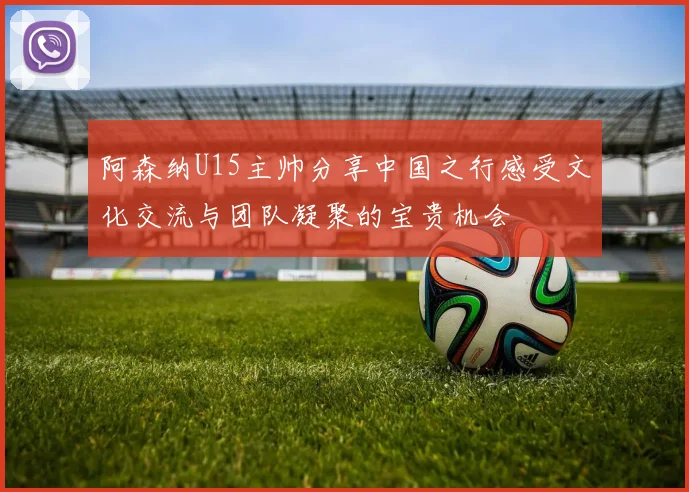 阿森纳U15主帅分享中国之行感受文化交流与团队凝聚的宝贵机会