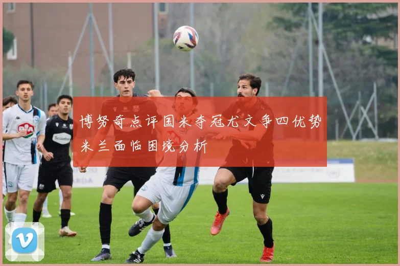 博努奇点评国米夺冠尤文争四优势米兰面临困境分析