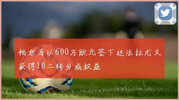 帕尔马以600万欧元签下达法拉尤文获得10二转分成权益