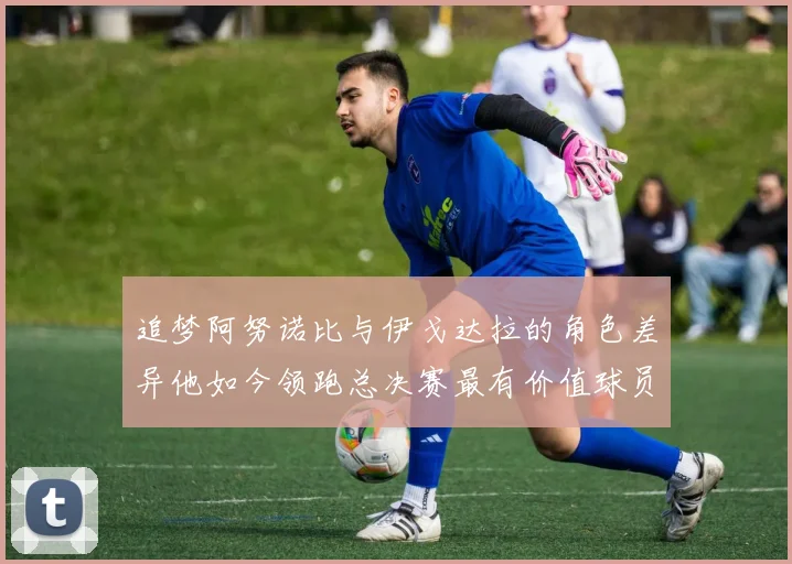 追梦阿努诺比与伊戈达拉的角色差异他如今领跑总决赛最有价值球员