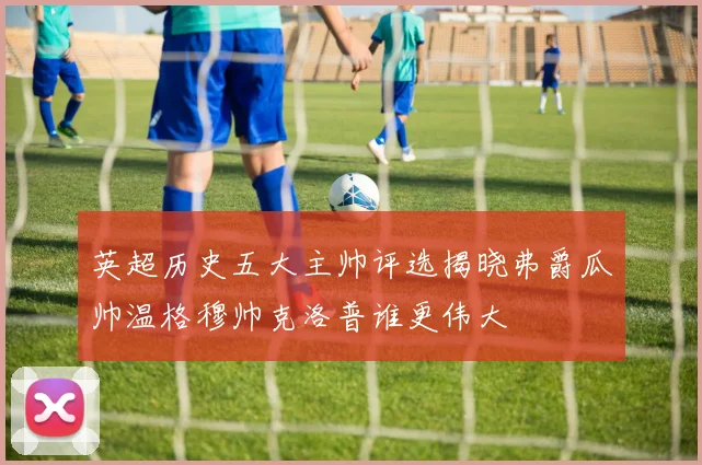 英超历史五大主帅评选揭晓弗爵瓜帅温格穆帅克洛普谁更伟大