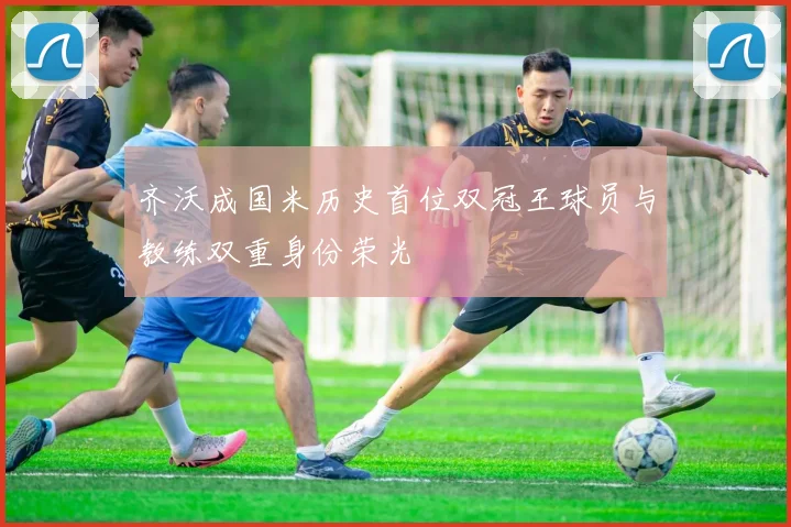 齐沃成国米历史首位双冠王球员与教练双重身份荣光
