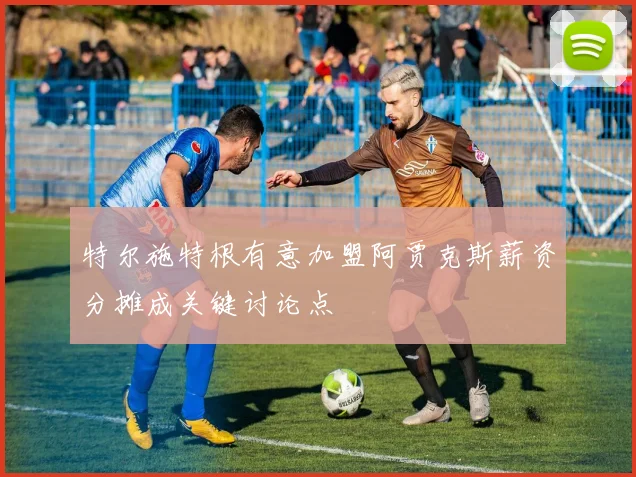 特尔施特根有意加盟阿贾克斯薪资分摊成关键讨论点