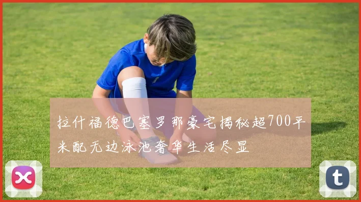 拉什福德巴塞罗那豪宅揭秘超700平米配无边泳池奢华生活尽显