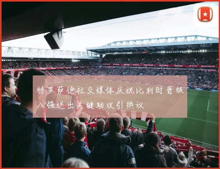 特罗萨德社交媒体庆祝比利时晋级八强送出关键助攻引热议