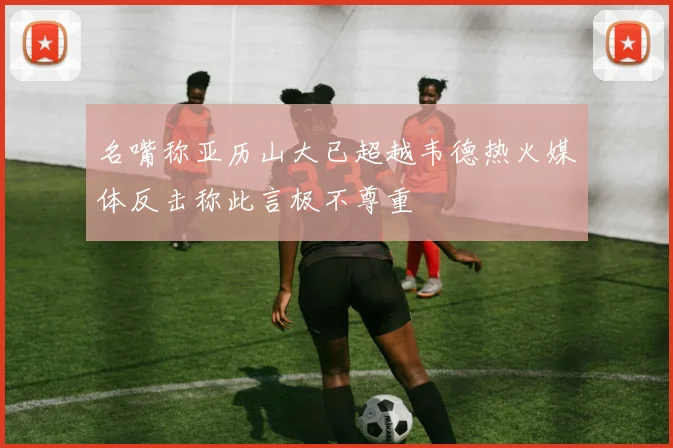 名嘴称亚历山大已超越韦德热火媒体反击称此言极不尊重