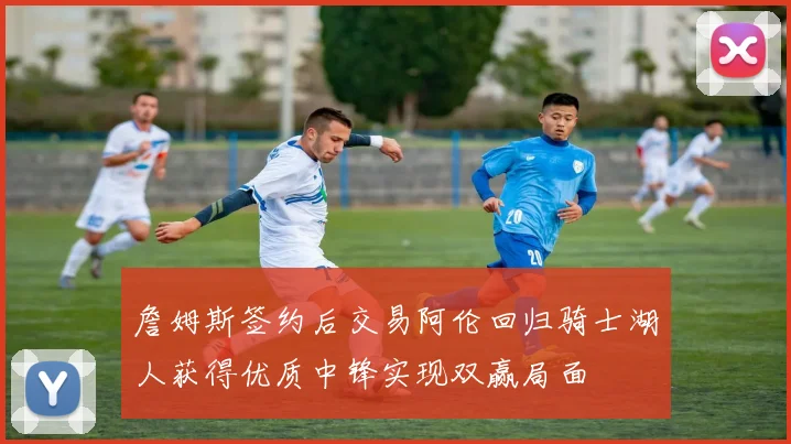 詹姆斯签约后交易阿伦回归骑士湖人获得优质中锋实现双赢局面