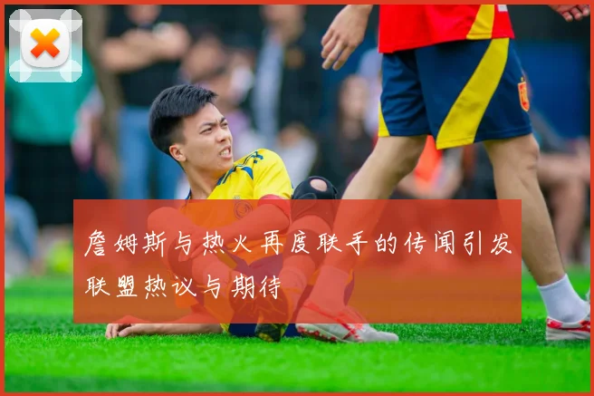 詹姆斯与热火再度联手的传闻引发联盟热议与期待