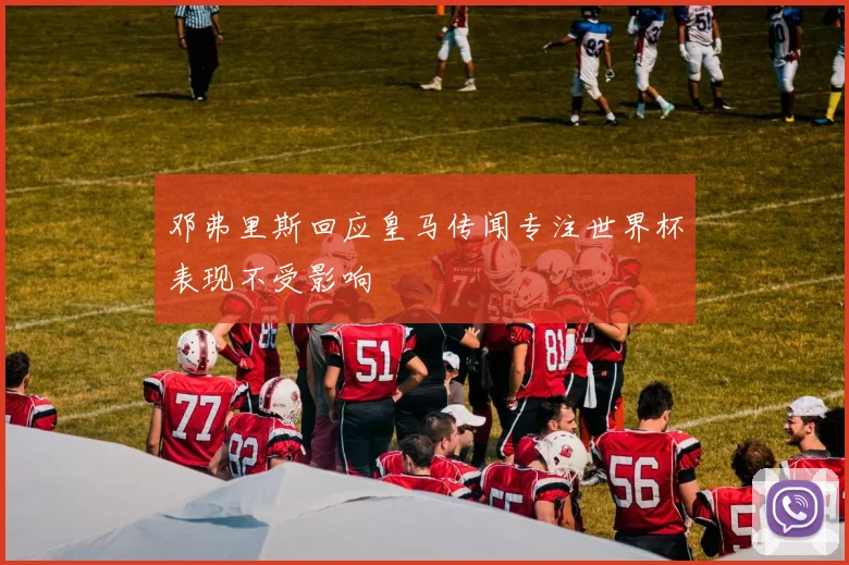 邓弗里斯回应皇马传闻专注世界杯表现不受影响