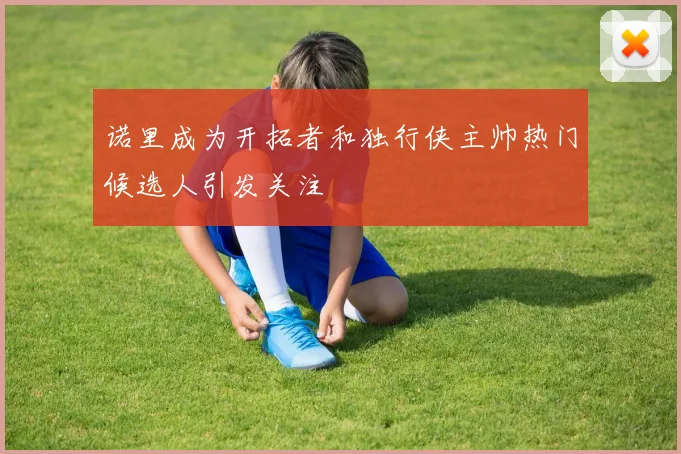 诺里成为开拓者和独行侠主帅热门候选人引发关注