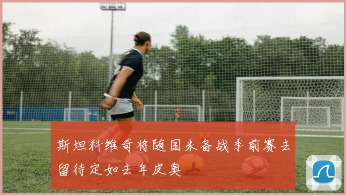 斯坦科维奇将随国米备战季前赛去留待定如去年皮奥