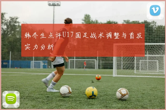 韩乔生点评U17国足战术调整与首发实力分析