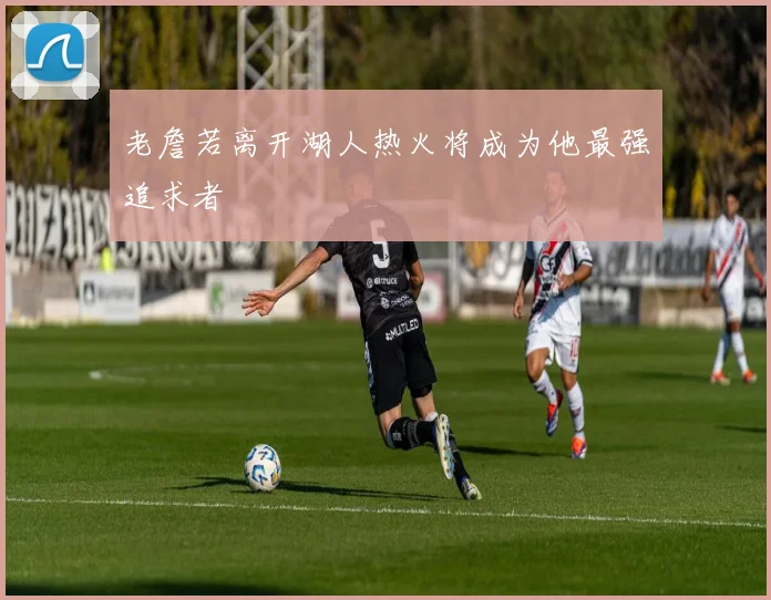 老詹若离开湖人热火将成为他最强追求者