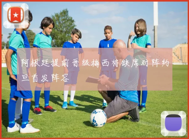 阿根廷提前晋级梅西将缺席对阵约旦首发阵容