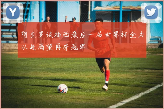 阿圭罗谈梅西最后一届世界杯全力以赴渴望再夺冠军