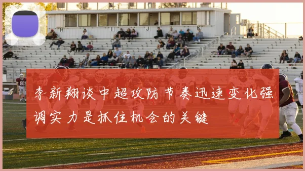 李新翔谈中超攻防节奏迅速变化强调实力是抓住机会的关键